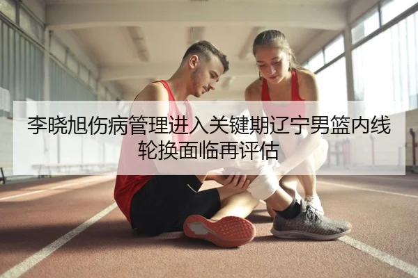 李晓旭伤病管理进入关键期辽宁男篮内线轮换面临再评估