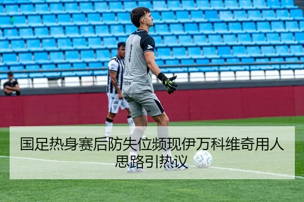 国足热身赛后防失位频现伊万科维奇用人思路引热议