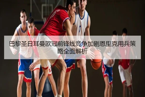 巴黎圣日耳曼欧冠前锋线竞争加剧恩里克用兵策略全面解析