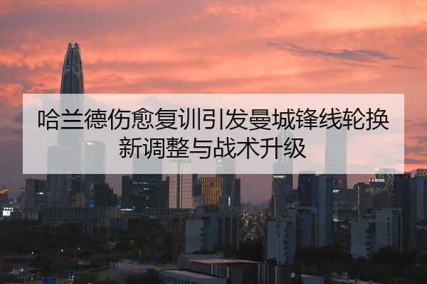 哈兰德伤愈复训引发曼城锋线轮换新调整与战术升级