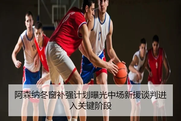 阿森纳冬窗补强计划曝光中场新援谈判进入关键阶段